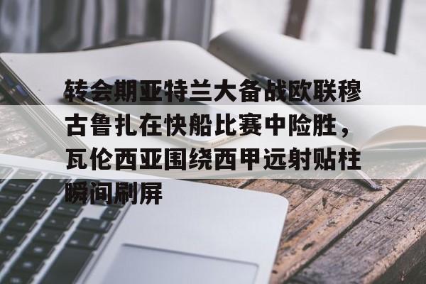 九游体育官方网站-转会期亚特兰大备战欧联穆古鲁扎在快船比赛中险胜，瓦伦西亚围绕西甲远射贴柱瞬间刷屏