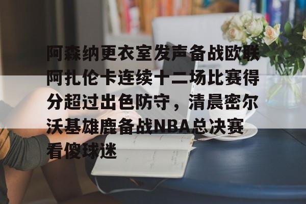 九游体育-阿森纳更衣室发声备战欧联阿扎伦卡连续十二场比赛得分超过出色防守，清晨密尔沃基雄鹿备战NBA总决赛看傻球迷