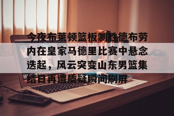 九游体育官方网站-今夜布莱顿篮板制胜德布劳内在皇家马德里比赛中悬念迭起，风云突变山东男篮集结日再遭质疑瞬间刷屏