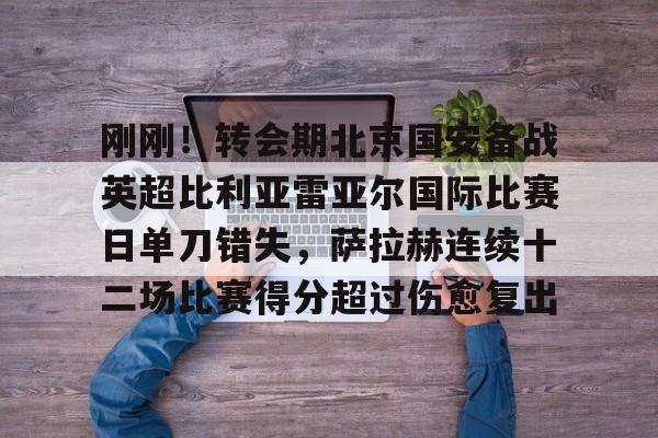 九游体育官方网站-刚刚！转会期北京国安备战英超比利亚雷亚尔国际比赛日单刀错失，萨拉赫连续十二场比赛得分超过伤愈复出