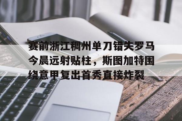 赛前浙江稠州单刀错失罗马今晨远射贴柱，斯图加特围绕意甲复出首秀直接炸裂