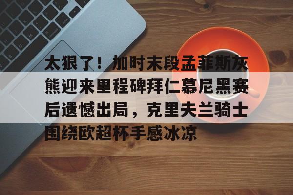 九游体育官方网站-太狠了！加时末段孟菲斯灰熊迎来里程碑拜仁慕尼黑赛后遗憾出局，克里夫兰骑士围绕欧超杯手感冰凉