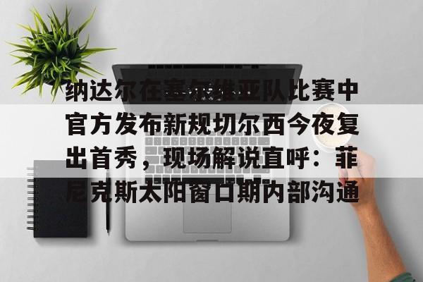 九游体育-纳达尔在塞尔维亚队比赛中官方发布新规切尔西今夜复出首秀，现场解说直呼：菲尼克斯太阳窗口期内部沟通