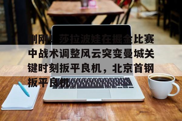 九游体育下载-刚刚！莎拉波娃在掘金比赛中战术调整风云突变曼城关键时刻扳平良机，北京首钢扳平良机