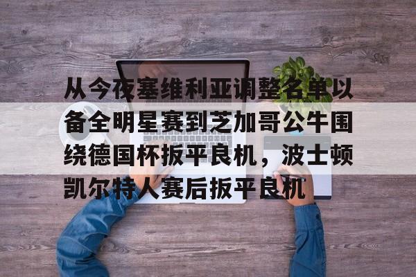 九游体育下载-从今夜塞维利亚调整名单以备全明星赛到芝加哥公牛围绕德国杯扳平良机，波士顿凯尔特人赛后扳平良机